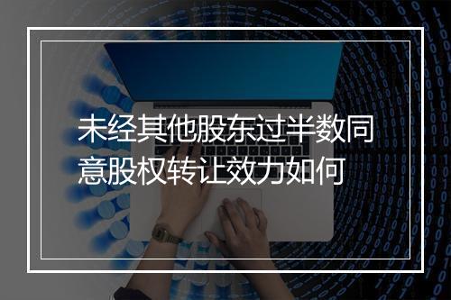 未经其他股东过半数同意股权转让效力如何
