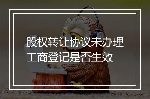 股权转让协议未办理工商登记是否生效