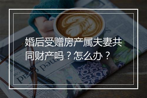 婚后受赠房产属夫妻共同财产吗？怎么办？