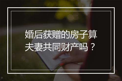 婚后获赠的房子算夫妻共同财产吗？