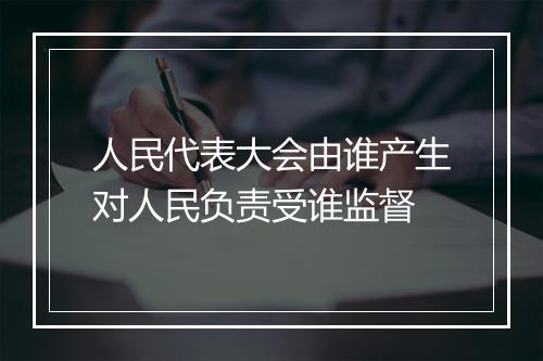 人民代表大会由谁产生对人民负责受谁监督