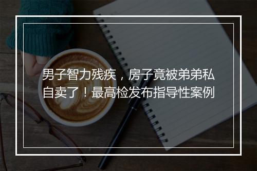男子智力残疾，房子竟被弟弟私自卖了！最高检发布指导性案例