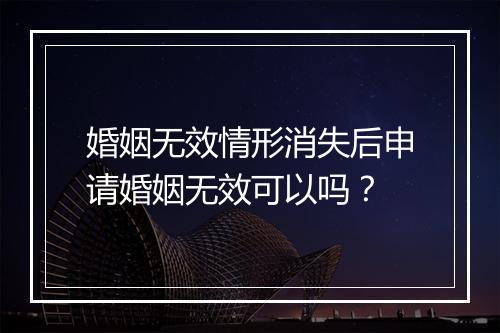 婚姻无效情形消失后申请婚姻无效可以吗？