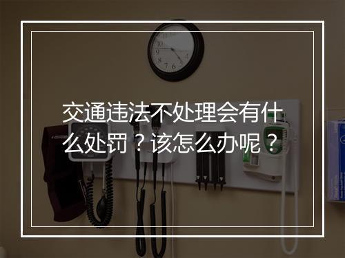 交通违法不处理会有什么处罚？该怎么办呢？