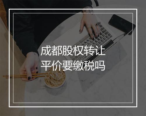成都股权转让平价要缴税吗