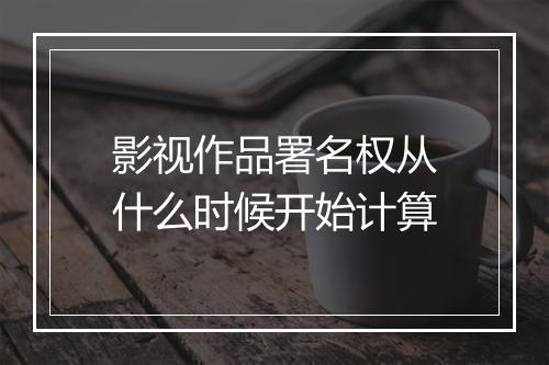 影视作品署名权从什么时候开始计算