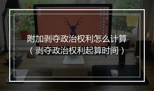 附加剥夺政治权利怎么计算（剥夺政治权利起算时间）