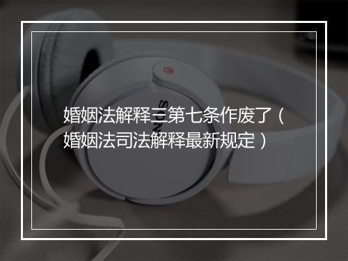 婚姻法解释三第七条作废了（婚姻法司法解释最新规定）