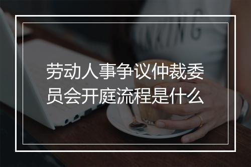 劳动人事争议仲裁委员会开庭流程是什么