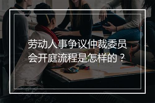 劳动人事争议仲裁委员会开庭流程是怎样的？