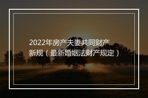 2022年房产夫妻共同财产新规（最新婚姻法财产规定）