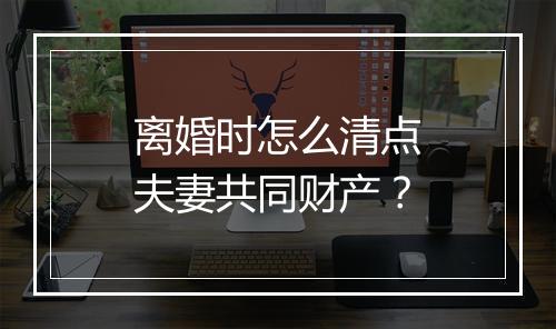 离婚时怎么清点夫妻共同财产？
