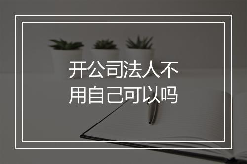 开公司法人不用自己可以吗