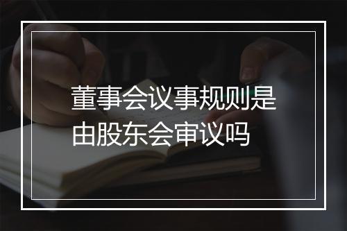 董事会议事规则是由股东会审议吗