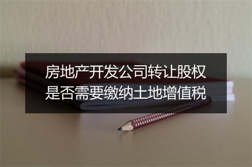 房地产开发公司转让股权是否需要缴纳土地增值税
