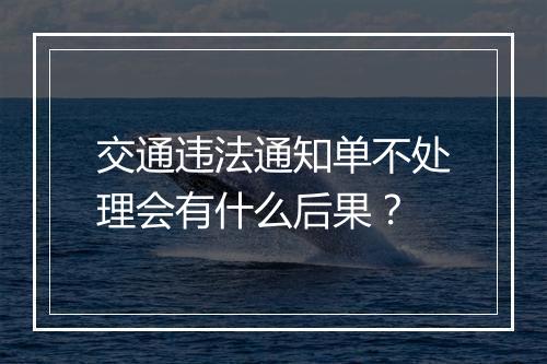 交通违法通知单不处理会有什么后果？