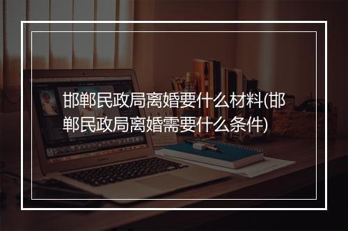 邯郸民政局离婚要什么材料(邯郸民政局离婚需要什么条件)