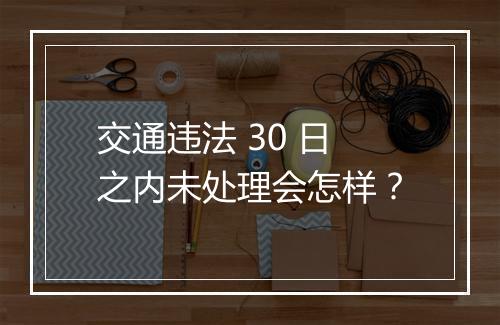 交通违法 30 日之内未处理会怎样？
