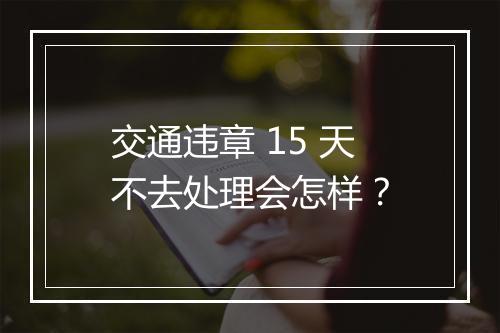 交通违章 15 天不去处理会怎样？