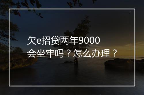 欠e招贷两年9000会坐牢吗？怎么办理？