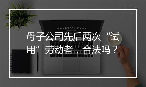 母子公司先后两次“试用”劳动者，合法吗？