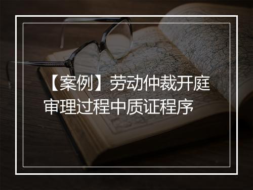 【案例】劳动仲裁开庭审理过程中质证程序