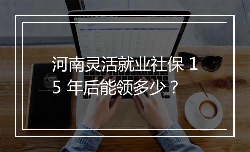河南灵活就业社保 15 年后能领多少？