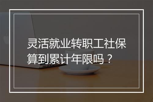 灵活就业转职工社保算到累计年限吗？