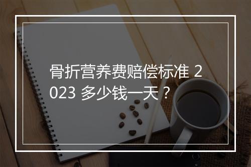 骨折营养费赔偿标准 2023 多少钱一天？