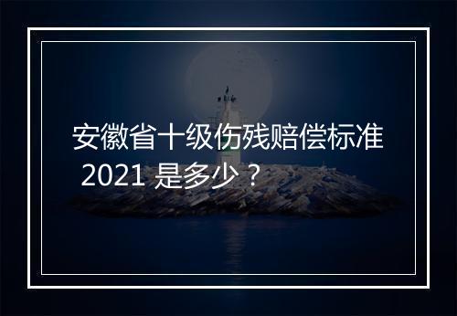安徽省十级伤残赔偿标准 2021 是多少？