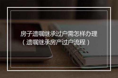 房子遗嘱继承过户需怎样办理（遗嘱继承房产过户流程）