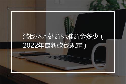 滥伐林木处罚标准罚金多少（2022年最新砍伐规定）
