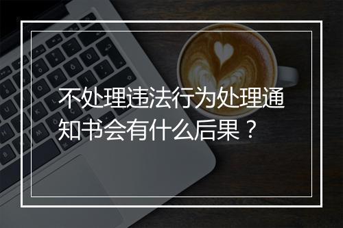 不处理违法行为处理通知书会有什么后果？