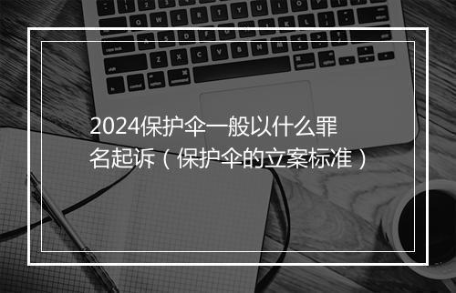 2024保护伞一般以什么罪名起诉（保护伞的立案标准）