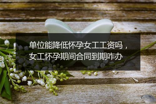 单位能降低怀孕女工工资吗，女工怀孕期间合同到期咋办