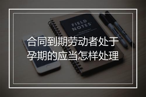 合同到期劳动者处于孕期的应当怎样处理