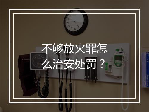 不够放火罪怎么治安处罚？