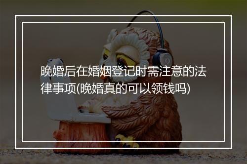 晚婚后在婚姻登记时需注意的法律事项(晚婚真的可以领钱吗)