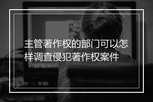 主管著作权的部门可以怎样调查侵犯著作权案件