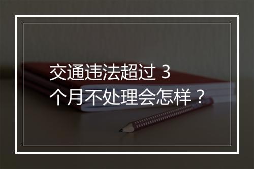 交通违法超过 3 个月不处理会怎样？