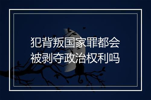 犯背叛国家罪都会被剥夺政治权利吗
