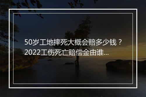50岁工地摔死大概会赔多少钱？2022工伤死亡赔偿金由谁支付？