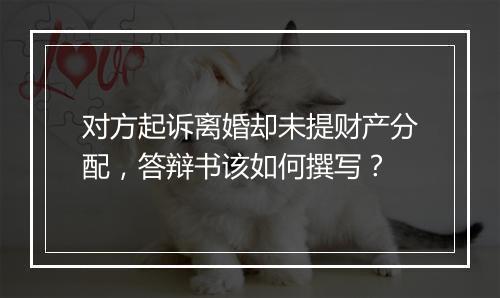 对方起诉离婚却未提财产分配，答辩书该如何撰写？