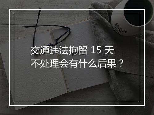 交通违法拘留 15 天不处理会有什么后果？
