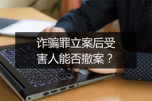 诈骗罪立案后受害人能否撤案？