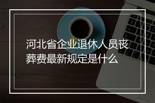 河北省企业退休人员丧葬费最新规定是什么