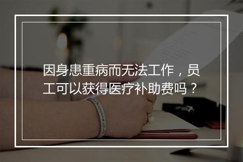 因身患重病而无法工作，员工可以获得医疗补助费吗？