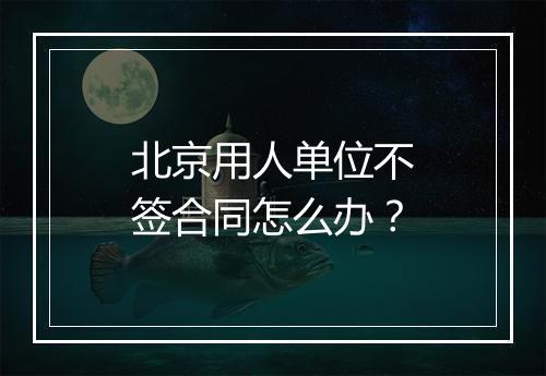 北京用人单位不签合同怎么办？