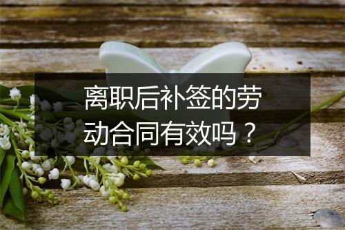 离职后补签的劳动合同有效吗？