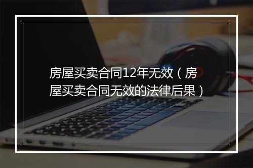 房屋买卖合同12年无效（房屋买卖合同无效的法律后果）